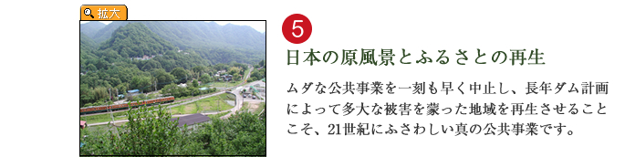 日本の原風景とふるさとの再生。ムダな公共事業を一刻も早く中止し、長年ダム計画によって多大な被害を蒙った地域を再生させることこそ、21世紀にふさわしい真の公共事業です。