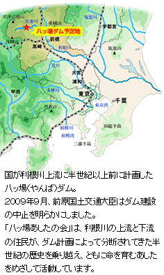 国が利根川上流に半世紀以上前に計画した八ッ場（やんば）ダム。２００９年９月、前原国土交通大臣はダム建設の中止を明らかにしました。八ッ場あしたの会は、利根川の上流と下流の住民が、ダム計画によって分断されてきた 半世紀の歴史を乗り越え、ともに命を育むあしたをめざして活動しています。